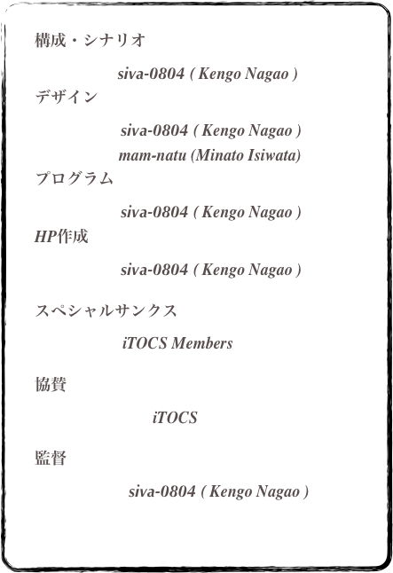 
       構成・シナリオ	　　　　　         
                               siva-0804 ( Kengo Nagao )       デザイン	　　　　　　　　　　
                                siva-0804 ( Kengo Nagao )
                           mam-natu (Minato Isiwata)                                          プログラム 	　　　　　　     
                                siva-0804 ( Kengo Nagao )       HP作成		                                
                                siva-0804 ( Kengo Nagao )       スペシャルサンクス
                            iTOCS Members		                                                                                     協賛	                                 iTOCS       監督	                          siva-0804 ( Kengo Nagao )		
