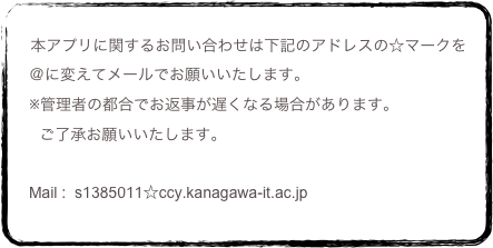 
    本アプリに関するお問い合わせは下記のアドレスの☆マークを
　＠に変えてメールでお願いいたします。
　※管理者の都合でお返事が遅くなる場合があります。
      ご了承お願いいたします。
　
　Mail :  s1385011☆ccy.kanagawa-it.ac.jp		